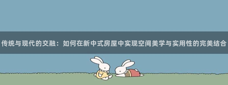 安信12登录网址：传统与现代的交融：如何在新中式房屋中实现空间美学与实用性的完美结合