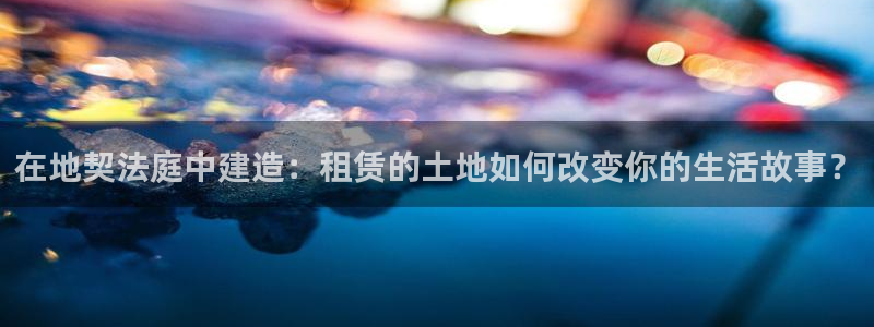 安信12：在地契法庭中建造：租赁的土地如何改变你的生活故事？