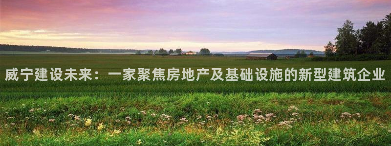 安信12娱乐注册：威宁建设未来：一家聚焦房地产及基础设施的新型建筑企业