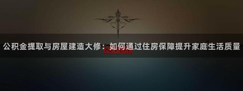 安信12彩票在线网址：公积金提取与房屋建造大修：如何通过住房保障提升家庭生活质量